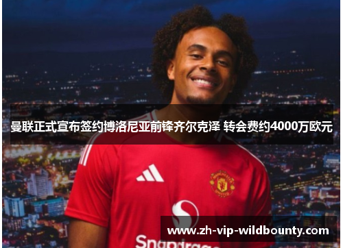 曼联正式宣布签约博洛尼亚前锋齐尔克泽 转会费约4000万欧元 曼联正式宣布签约博洛尼亚前锋齐尔克泽 转会费约4000万欧元