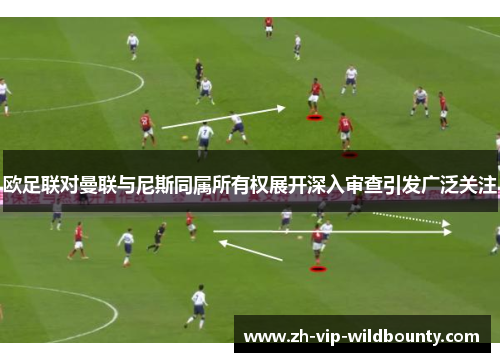 欧足联对曼联与尼斯同属所有权展开深入审查引发广泛关注 欧足联对曼联与尼斯同属所有权展开深入审查引发广泛关注