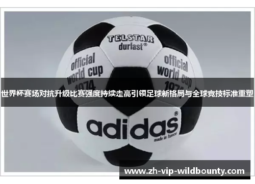 世界杯赛场对抗升级比赛强度持续走高引领足球新格局与全球竞技标准重塑 世界杯赛场对抗升级比赛强度持续走高引领足球新格局与全球竞技标准重塑