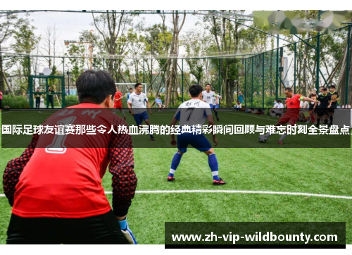 国际足球友谊赛那些令人热血沸腾的经典精彩瞬间回顾与难忘时刻全景盘点 国际足球友谊赛那些令人热血沸腾的经典精彩瞬间回顾与难忘时刻全景盘点