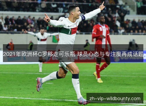 2021年欧洲杯C罗移走可乐瓶 球员心态与专注度再成话题 2021年欧洲杯C罗移走可乐瓶 球员心态与专注度再成话题